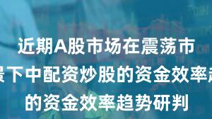 近期A股市场在震荡市环境背景下中配资炒股的资金效率趋势研判